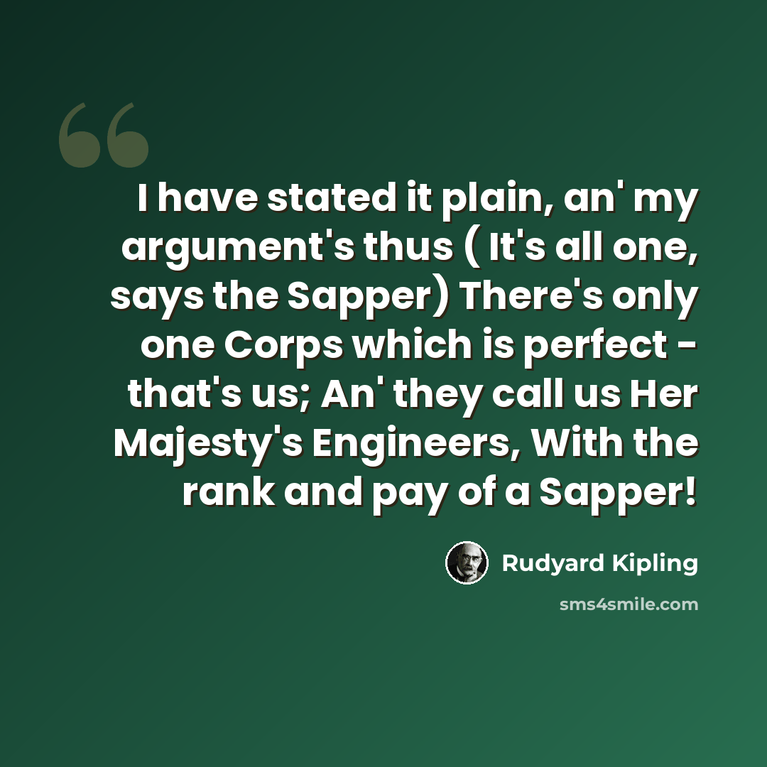 “I have stated it plain, an' my argument's thus ( It's all one, says the Sapper) There's only one Corps which is perfect - that's us; An' they call us Her Majesty's Engineers, With the rank and pay of a Sapper!” quote by Rudyard Kipling