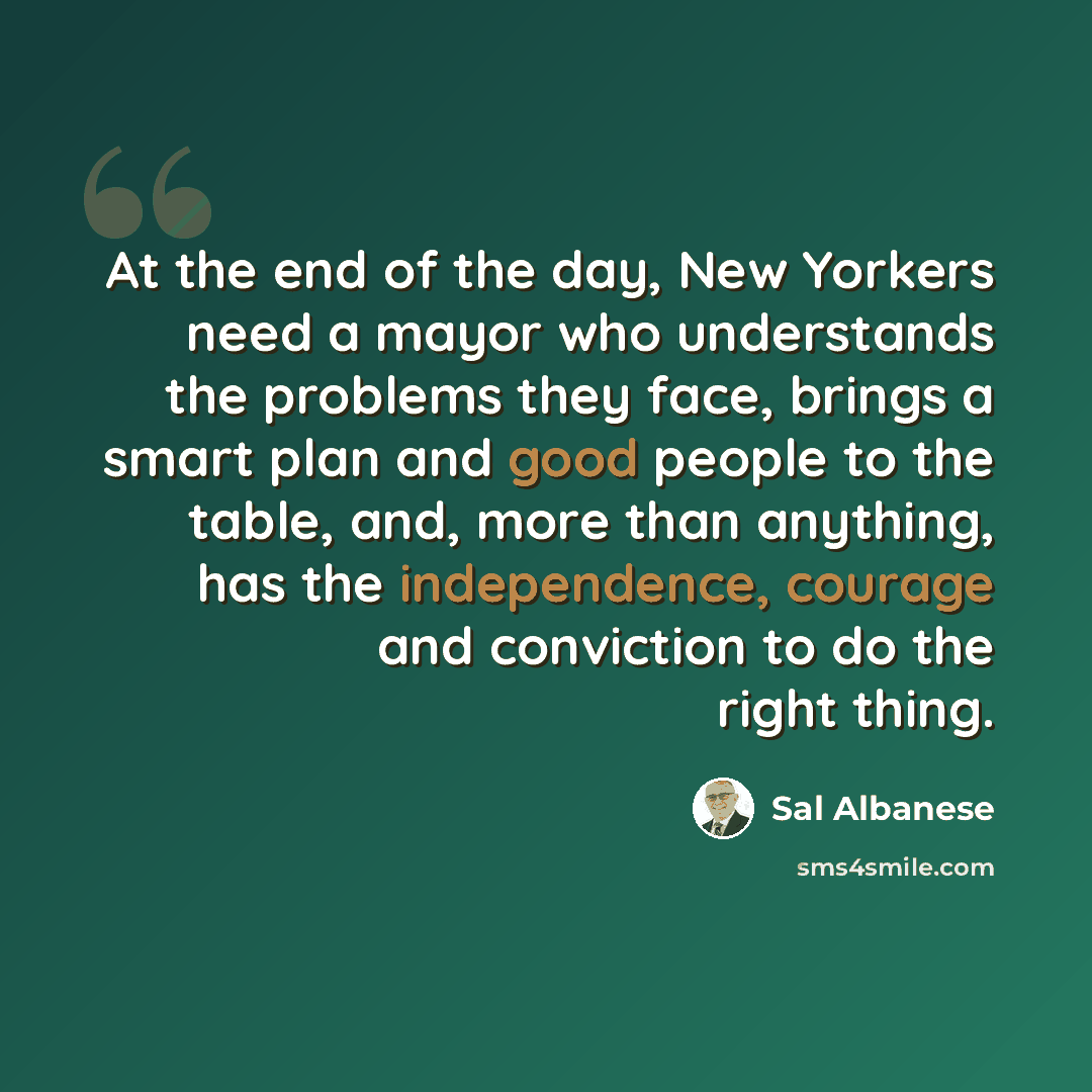 “At the end of the day, New Yorkers need a mayor who understands the problems they face, brings a smart plan and good people to the table, and, more than anything, has the independence, courage and conviction to do the right thing.” quote by Sal Albanese