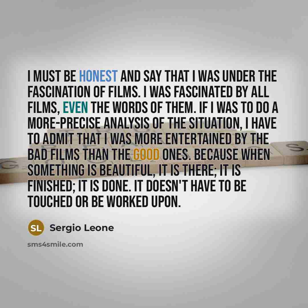 “I must be honest and say that I was under the fascination of films. I was fascinated by all films, even the words of them. If I was to do a more-precise analysis of the situation, I have to admit that I was more entertained by the bad films than the good ones. Because when something is beautiful…” quote by Sergio Leone