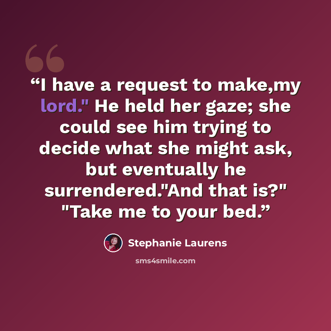 “I have a request to make,my lord." He held her gaze; she could see him trying to decide what she might ask, but eventually he surrendered."And that is?" "Take me to your bed.” quote by Stephanie Laurens