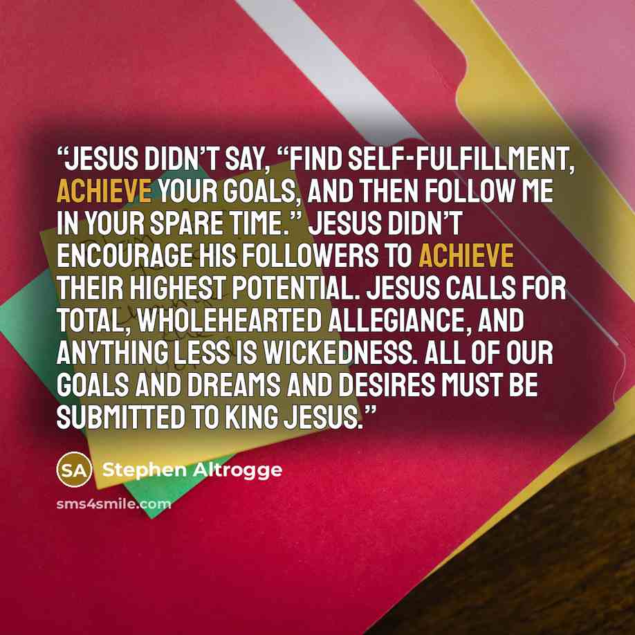 “Jesus didn’t say, “Find self-fulfillment, achieve your goals, and then follow me in your spare time.” Jesus didn’t encourage his followers to achieve their highest potential. Jesus calls for total, wholehearted allegiance, and anything less is wickedness. All of our goals and dreams and desires…” quote by Stephen Altrogge