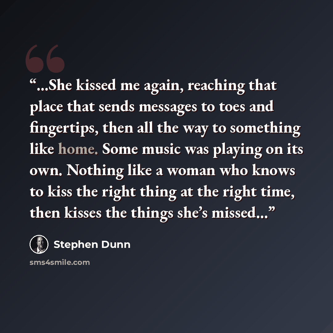 “…She kissed me again, reaching that place that sends messages to toes and fingertips, then all the way to something like home. Some music was playing on its own. Nothing like a woman who knows to kiss the right thing at the right time, then kisses the things she’s missed…” quote by Stephen Dunn