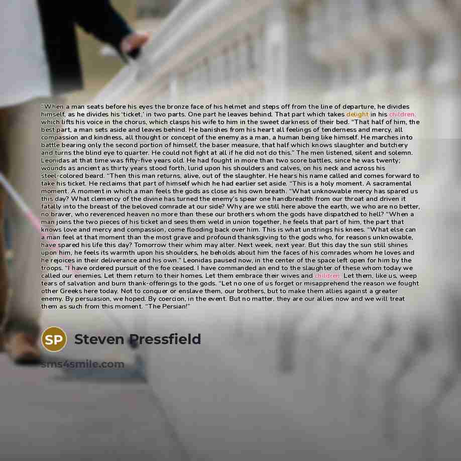 “When a man seats before his eyes the bronze face of his helmet and steps off from the line of departure, he divides himself, as he divides his ‘ticket,’ in two parts. One part he leaves behind. That part which takes delight in his children, which lifts his voice in the chorus, which clasps his…” quote by Steven Pressfield