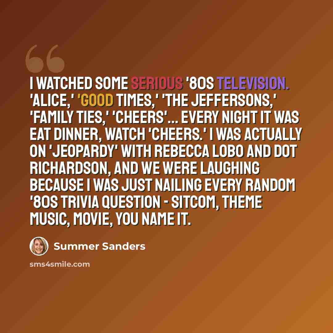 “I watched some serious '80s television. 'Alice,' 'Good Times,' 'The Jeffersons,' 'Family Ties,' 'Cheers'... every night it was eat dinner, watch 'Cheers.' I was actually on 'Jeopardy' with Rebecca Lobo and Dot Richardson, and we were laughing because I was just nailing every random '80s trivia…” quote by Summer Sanders