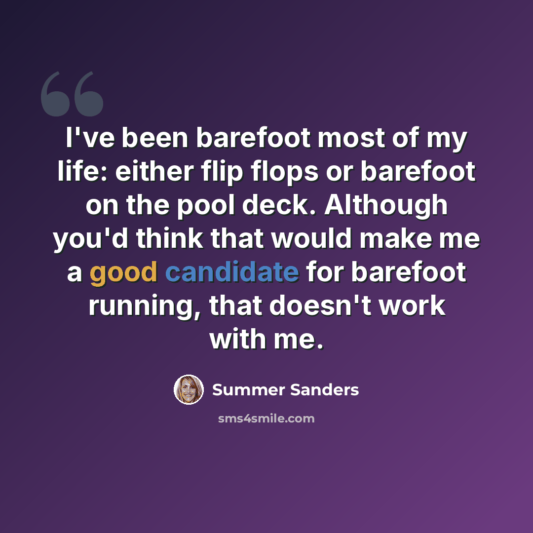 “I've been barefoot most of my life: either flip flops or barefoot on the pool deck. Although you'd think that would make me a good candidate for barefoot running, that doesn't work with me.” quote by Summer Sanders