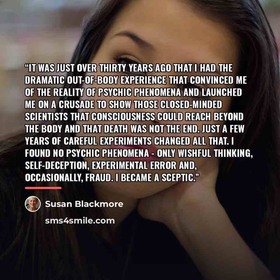 “It was just over thirty years ago that I had the dramatic out-of-body experience that convinced me of the reality of psychic phenomena and launched me on a crusade to show those closed-minded scientists that consciousness could reach beyond the body and that death was not the end. Just a few years…” quote by Susan Blackmore