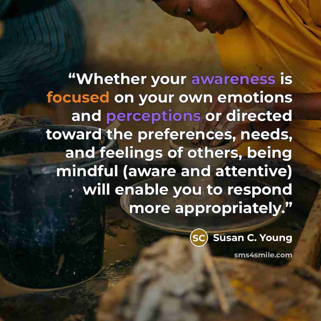 “Whether your awareness is focused on your own emotions and perceptions or directed toward the preferences, needs, and feelings of others, being mindful (aware and attentive) will enable you to respond more appropriately.” quote by Susan C. Young