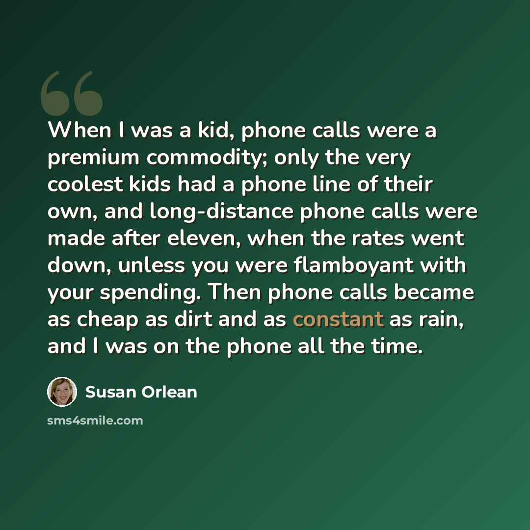 “When I was a kid, phone calls were a premium commodity; only the very coolest kids had a phone line of their own, and long-distance phone calls were made after eleven, when the rates went down, unless you were flamboyant with your spending. Then phone calls became as cheap as dirt and as constant…” quote by Susan Orlean
