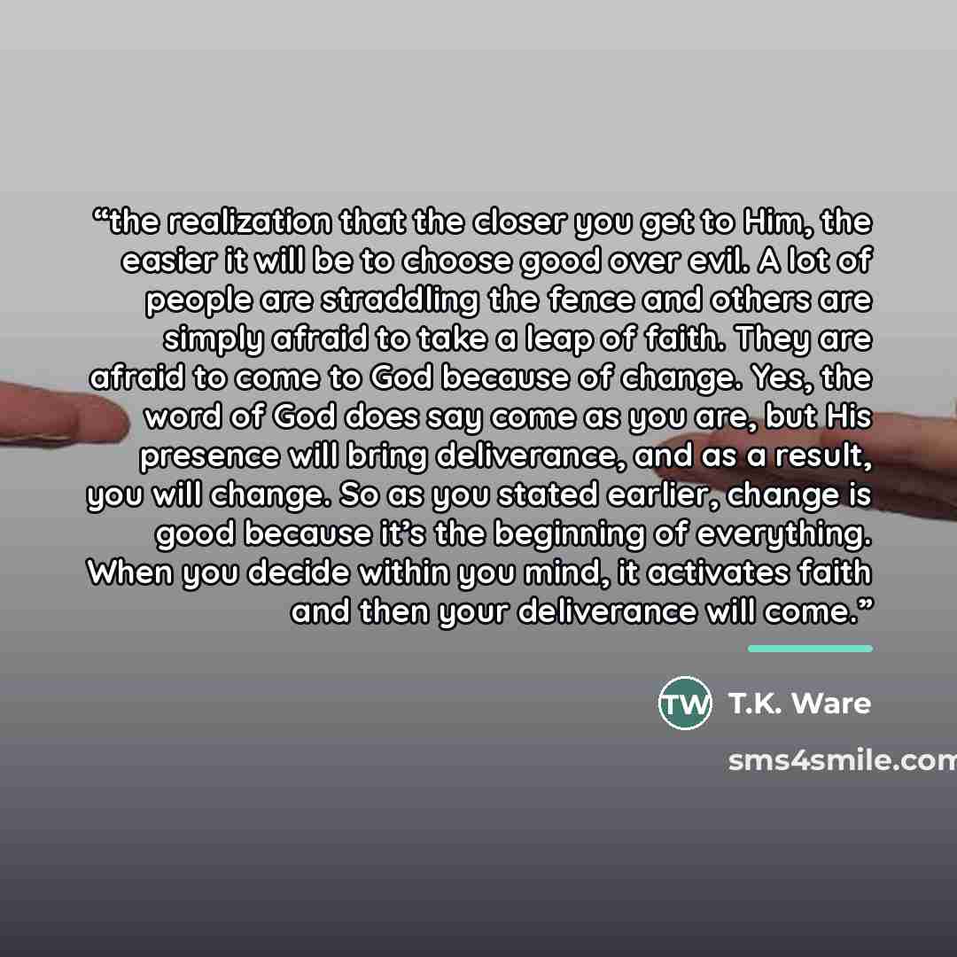 “the realization that the closer you get to Him, the easier it will be to choose good over evil. A lot of people are straddling the fence and others are simply afraid to take a leap of faith. They are afraid to come to God because of change. Yes, the word of God does say come as you are, but His…” quote by T.K. Ware