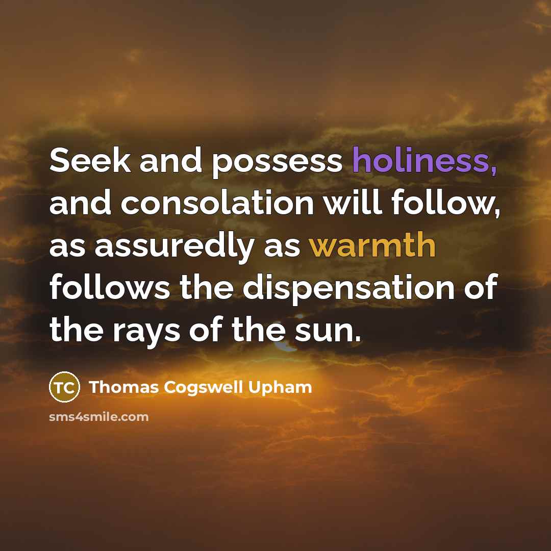 “Seek and possess holiness, and consolation will follow, as assuredly as warmth follows the dispensation of the rays of the sun.” quote by Thomas Cogswell Upham