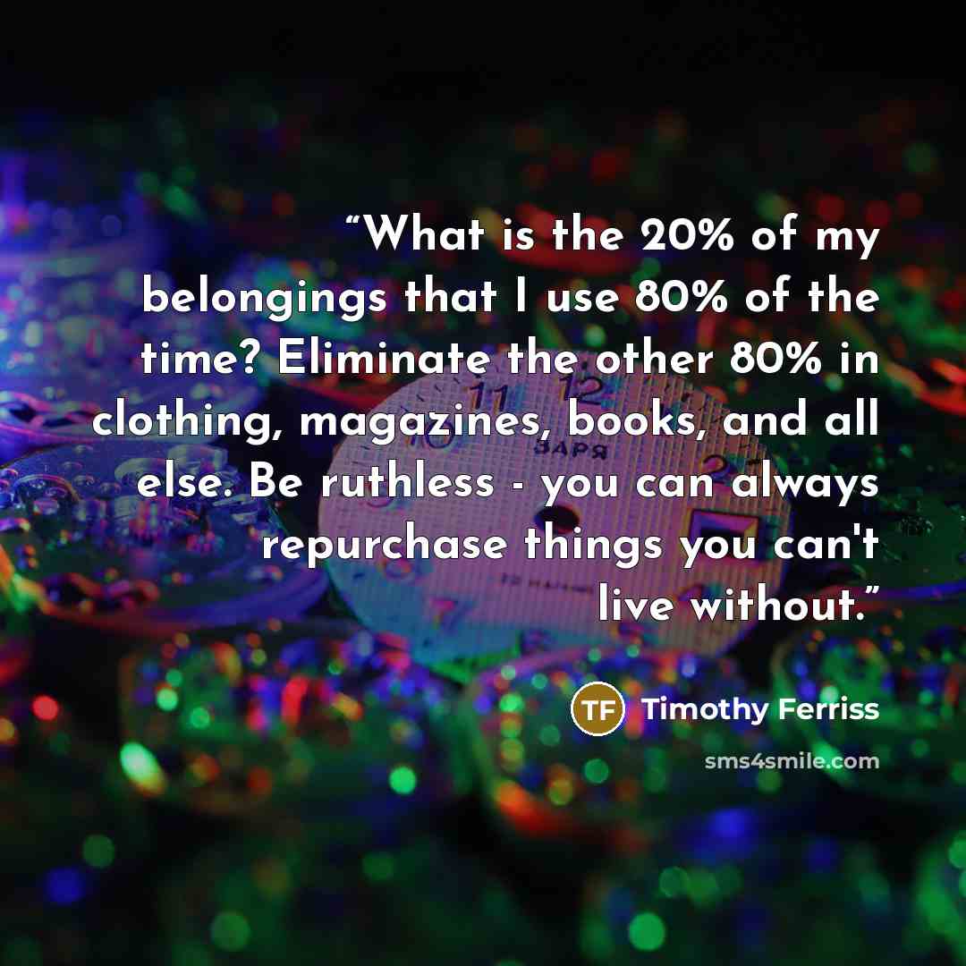 “What is the 20% of my belongings that I use 80% of the time? Eliminate the other 80% in clothing, magazines, books, and all else. Be ruthless - you can always repurchase things you can't live without.” quote by Timothy Ferriss