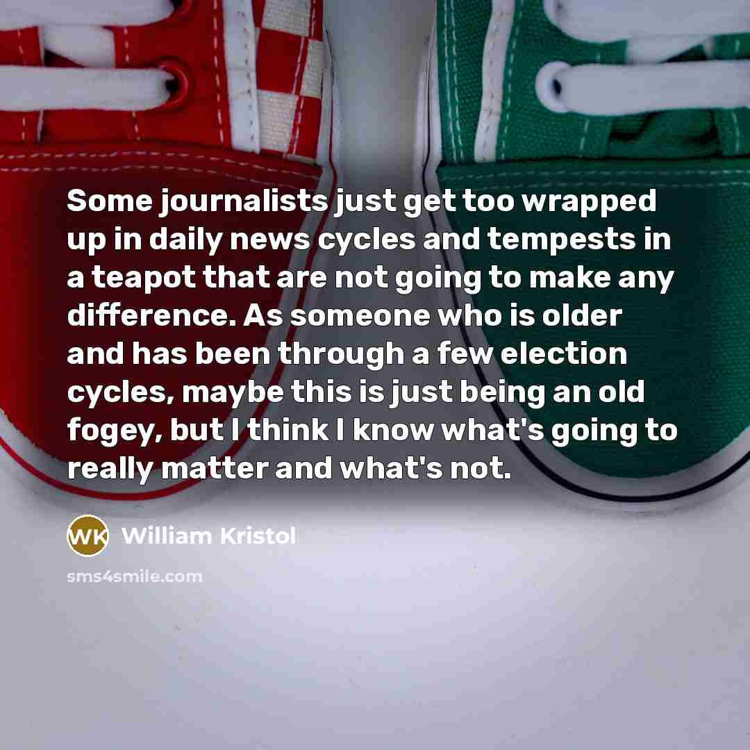 “Some journalists just get too wrapped up in daily news cycles and tempests in a teapot that are not going to make any difference. As someone who is older and has been through a few election cycles, maybe this is just being an old fogey, but I think I know what's going to really matter and what's…” quote by William Kristol