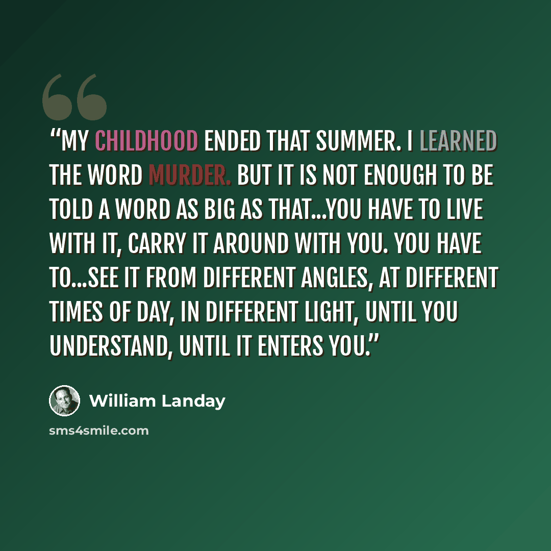 “My childhood ended that summer. I learned the word murder. But it is not enough to be told a word as big as that...You have to live with it, carry it around with you. You have to...see it from different angles, at different times of day, in different light, until you understand, until it enters you.” quote by William Landay