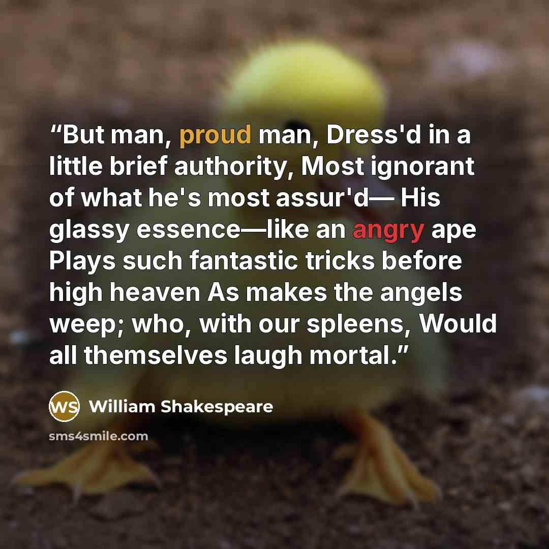 “But man, proud man, Dress'd in a little brief authority, Most ignorant of what he's most assur'd— His glassy essence—like an angry ape Plays such fantastic tricks before high heaven As makes the angels weep; who, with our spleens, Would all themselves laugh mortal.” quote by William Shakespeare
