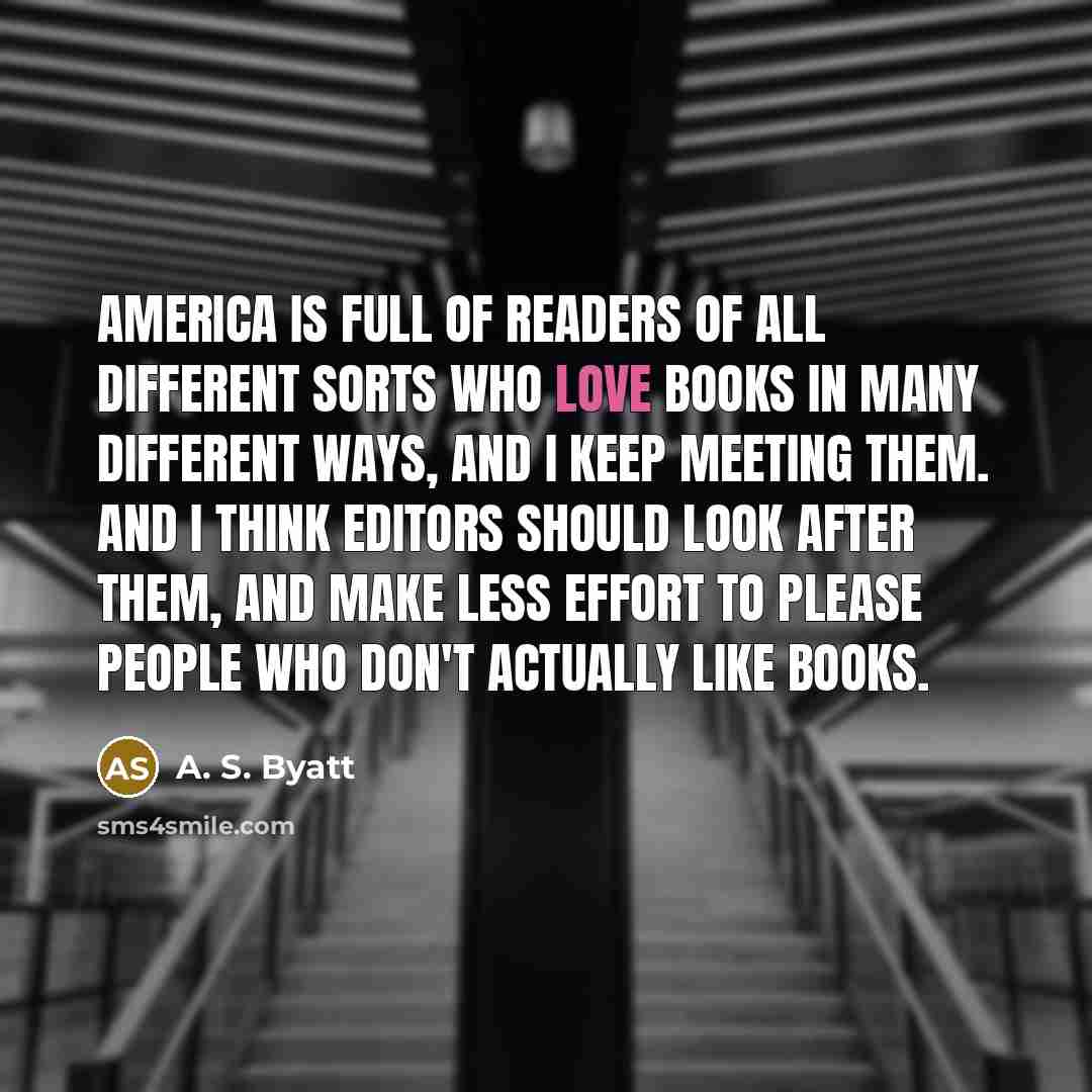“America is full of readers of all different sorts who love books in many different ways, and I keep meeting them. And I think editors should look after them, and make less effort to please people who don't actually like books.” quote by A. S. Byatt