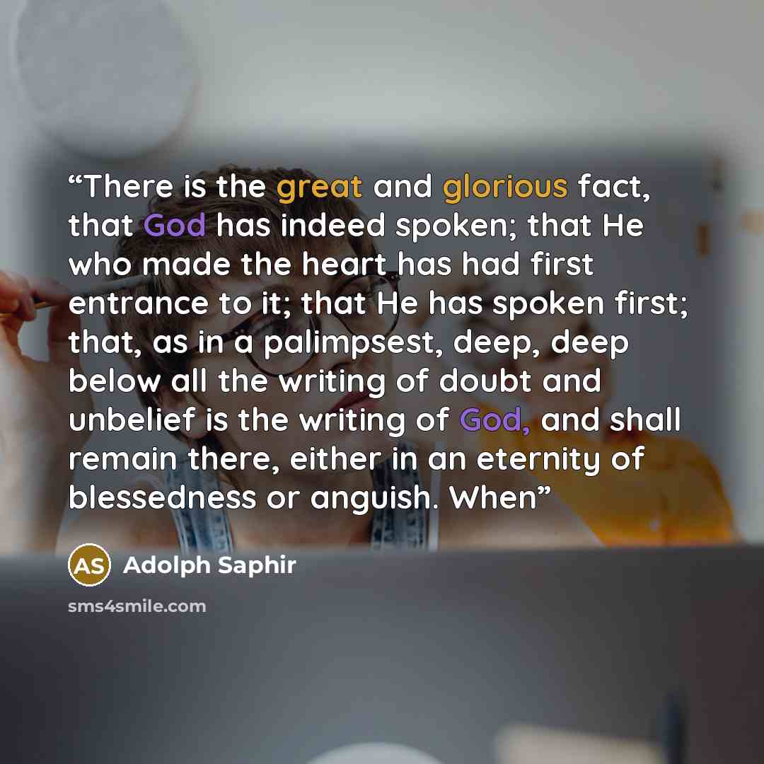 “There is the great and glorious fact, that God has indeed spoken; that He who made the heart has had first entrance to it; that He has spoken first; that, as in a palimpsest, deep, deep below all the writing of doubt and unbelief is the writing of God, and shall remain there, either in an eternity…” quote by Adolph Saphir