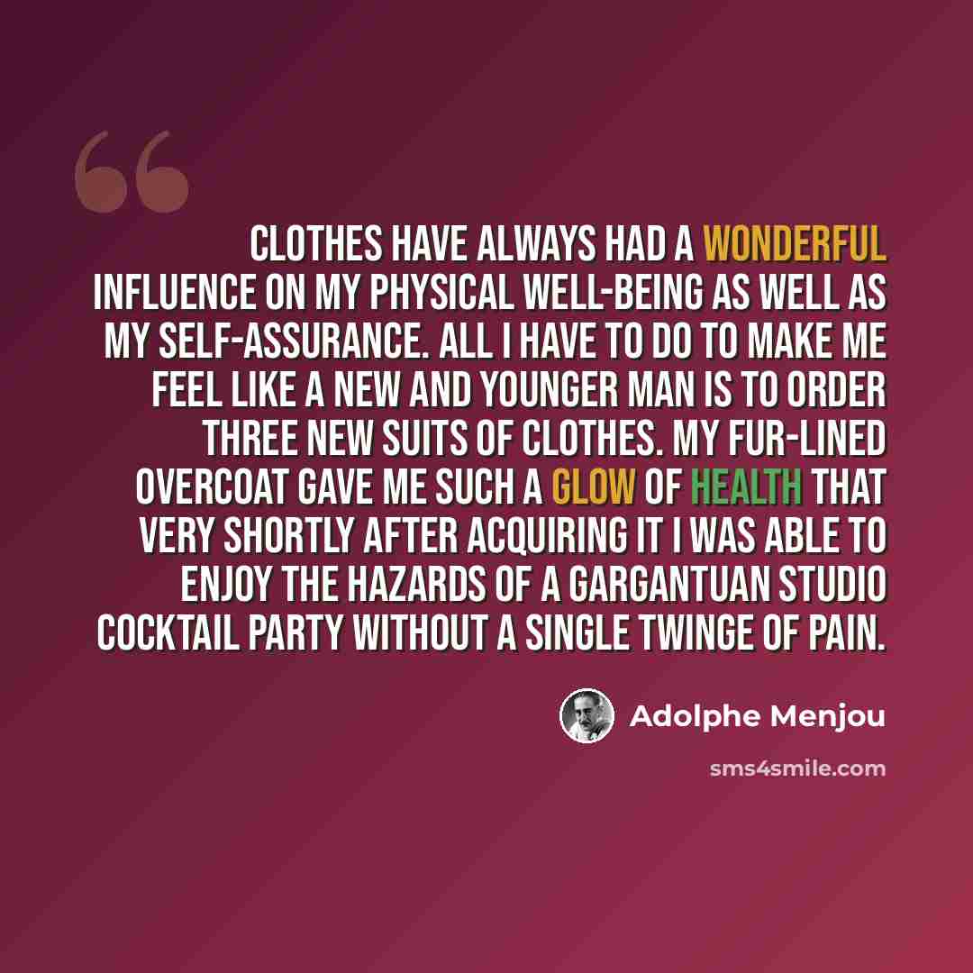 “Clothes have always had a wonderful influence on my physical well-being as well as my self-assurance. All I have to do to make me feel like a new and younger man is to order three new suits of clothes. My fur-lined overcoat gave me such a glow of health that very shortly after acquiring it I was…” quote by Adolphe Menjou