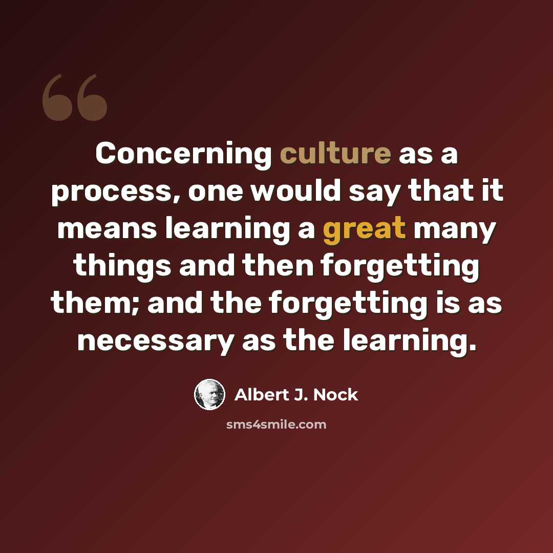 “Concerning culture as a process, one would say that it means learning a great many things and then forgetting them; and the forgetting is as necessary as the learning.” quote by Albert J. Nock