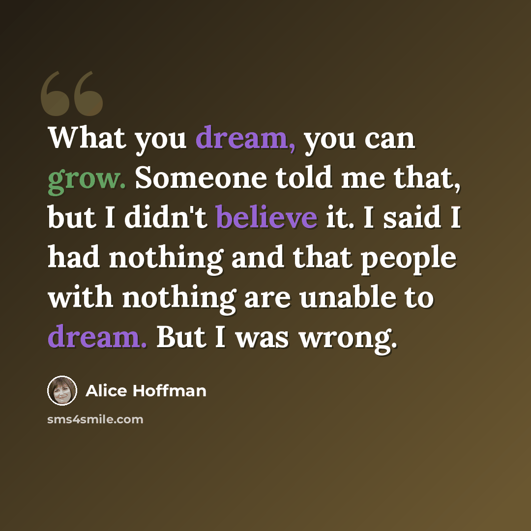 “What you dream, you can grow. Someone told me that, but I didn't believe it. I said I had nothing and that people with nothing are unable to dream. But I was wrong.” quote by Alice Hoffman