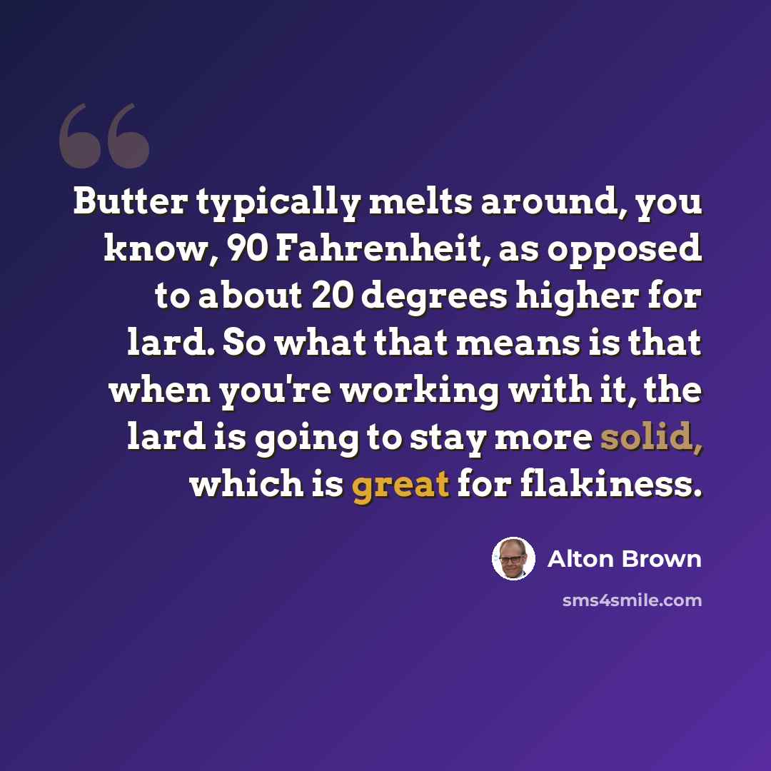 “Butter typically melts around, you know, 90 Fahrenheit, as opposed to about 20 degrees higher for lard. So what that means is that when you're working with it, the lard is going to stay more solid, which is great for flakiness.” quote by Alton Brown