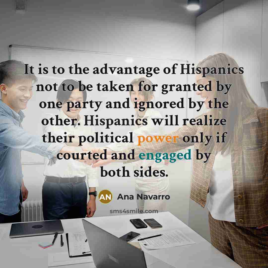 “It is to the advantage of Hispanics not to be taken for granted by one party and ignored by the other. Hispanics will realize their political power only if courted and engaged by both sides.” quote by Ana Navarro