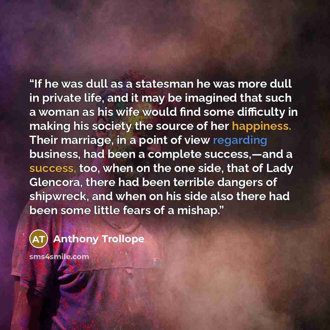 “If he was dull as a statesman he was more dull in private life, and it may be imagined that such a woman as his wife would find some difficulty in making his society the source of her happiness. Their marriage, in a point of view regarding business, had been a complete success,—and a success, too…” quote by Anthony Trollope