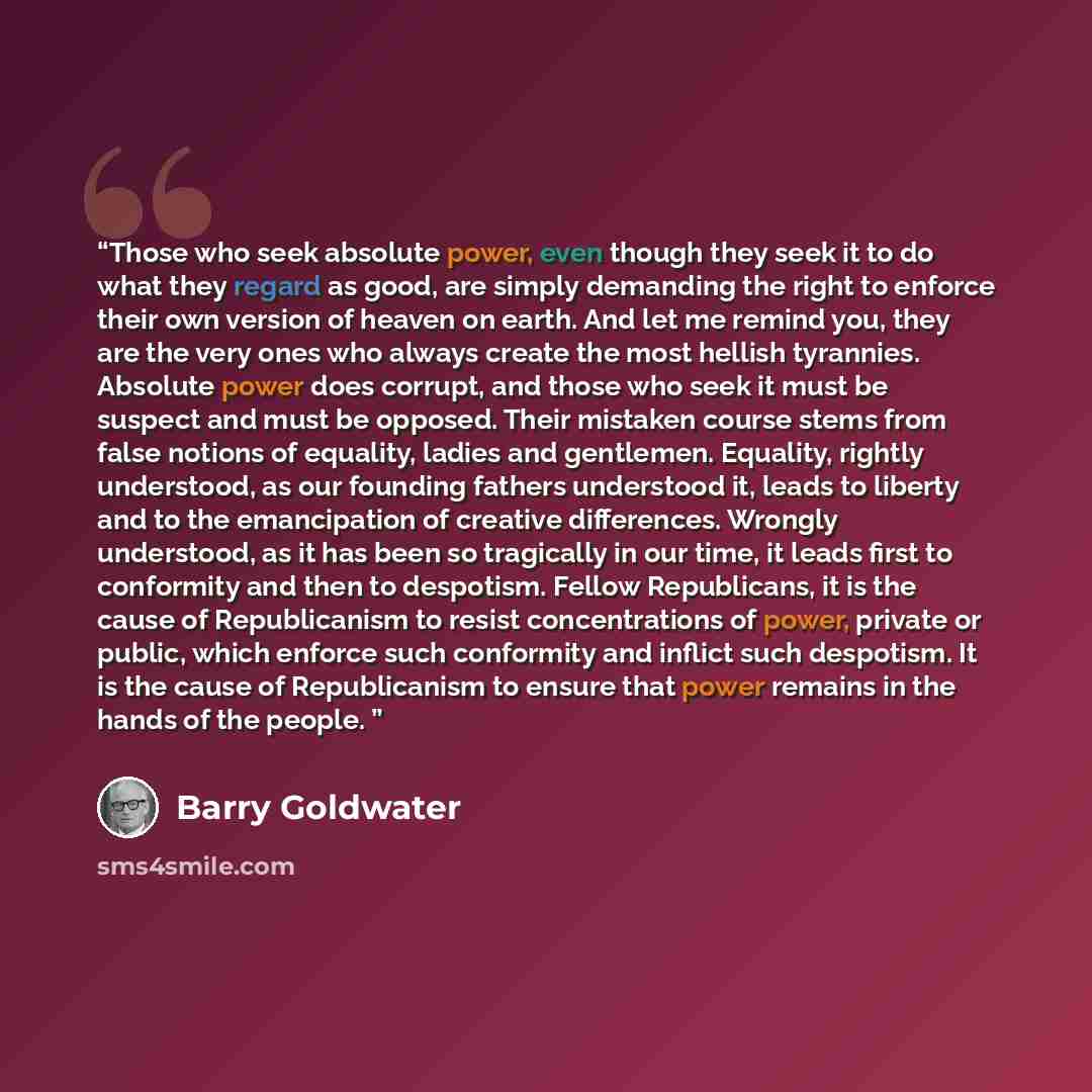 “Those who seek absolute power, even though they seek it to do what they regard as good, are simply demanding the right to enforce their own version of heaven on earth. And let me remind you, they are the very ones who always create the most hellish tyrannies. Absolute power does corrupt, and those…” quote by Barry Goldwater