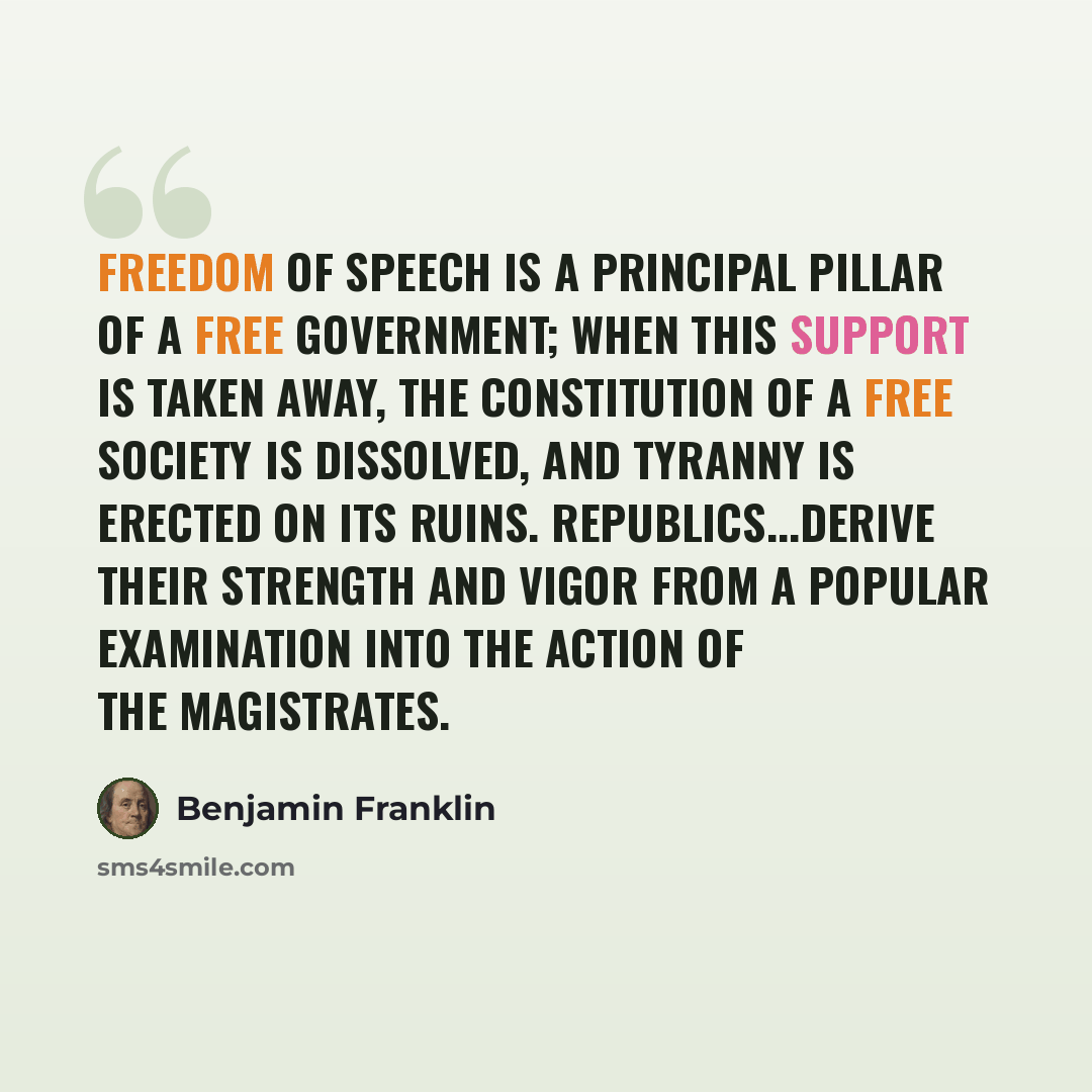 “Freedom of speech is a principal pillar of a free government; when this support is taken away, the constitution of a free society is dissolved, and tyranny is erected on its ruins. Republics...derive their strength and vigor from a popular examination into the action of the magistrates.” quote by Benjamin Franklin