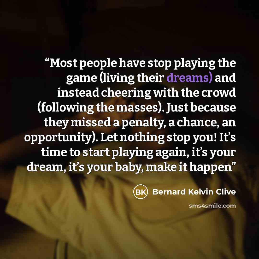 “Most people have stop playing the game (living their dreams) and instead cheering with the crowd (following the masses). Just because they missed a penalty, a chance, an opportunity). Let nothing stop you! It’s time to start playing again, it’s your dream, it’s your baby, make it happen” quote by Bernard Kelvin Clive