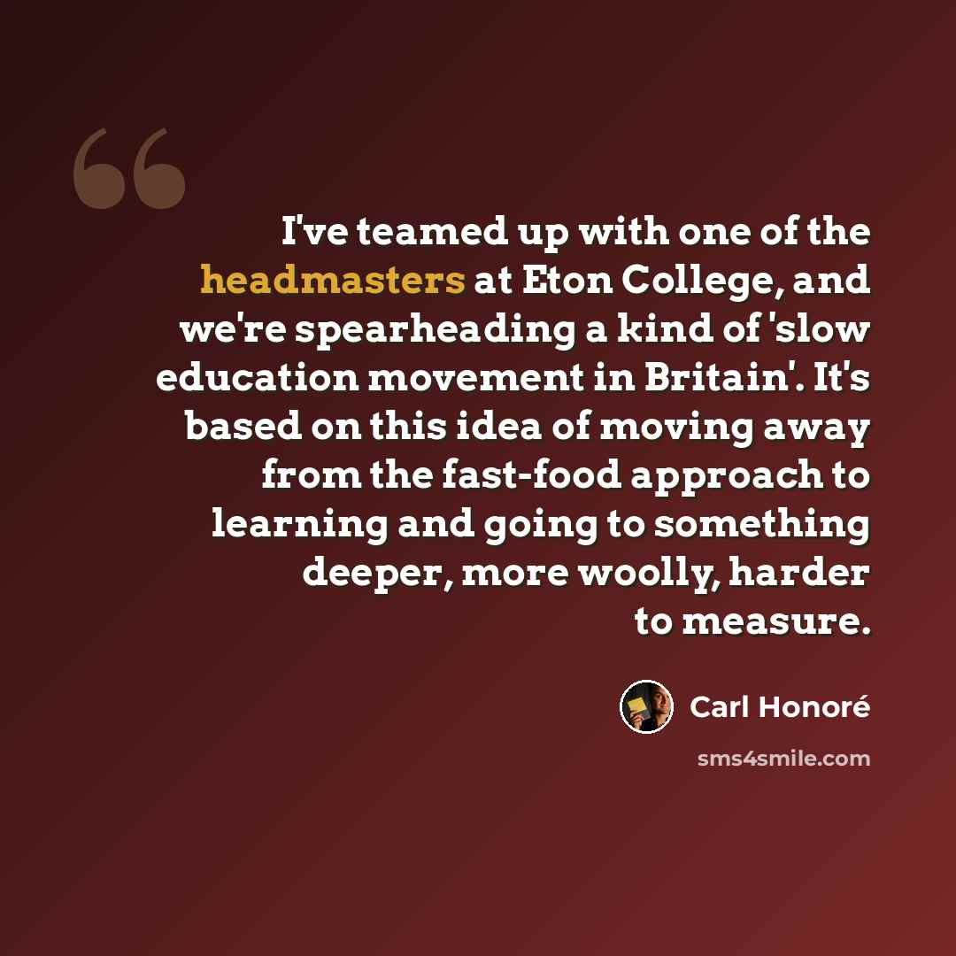 “I've teamed up with one of the headmasters at Eton College, and we're spearheading a kind of 'slow education movement in Britain'. It's based on this idea of moving away from the fast-food approach to learning and going to something deeper, more woolly, harder to measure.” quote by Carl Honore
