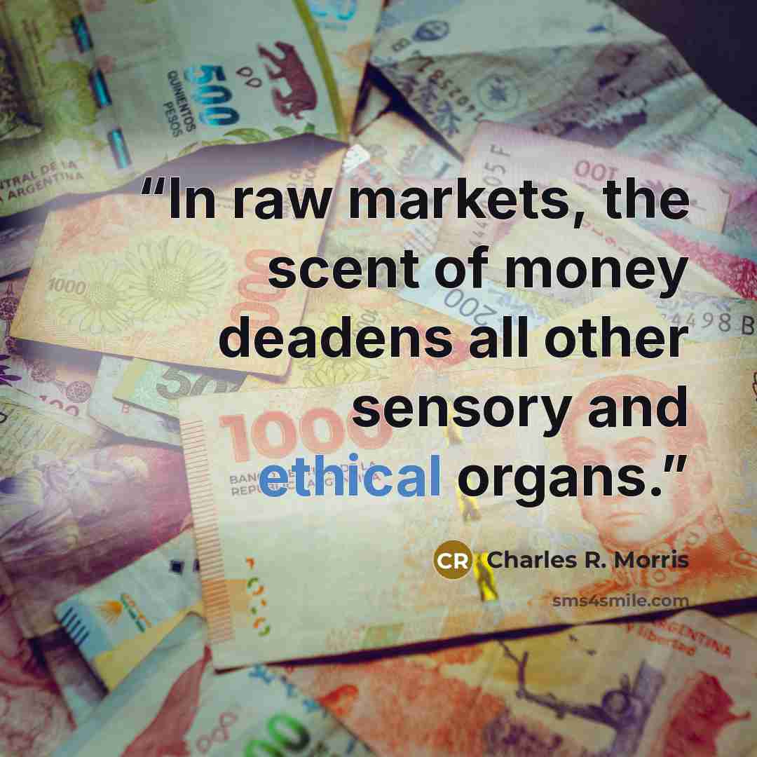 “In raw markets, the scent of money deadens all other sensory and ethical organs.” quote by Charles R. Morris