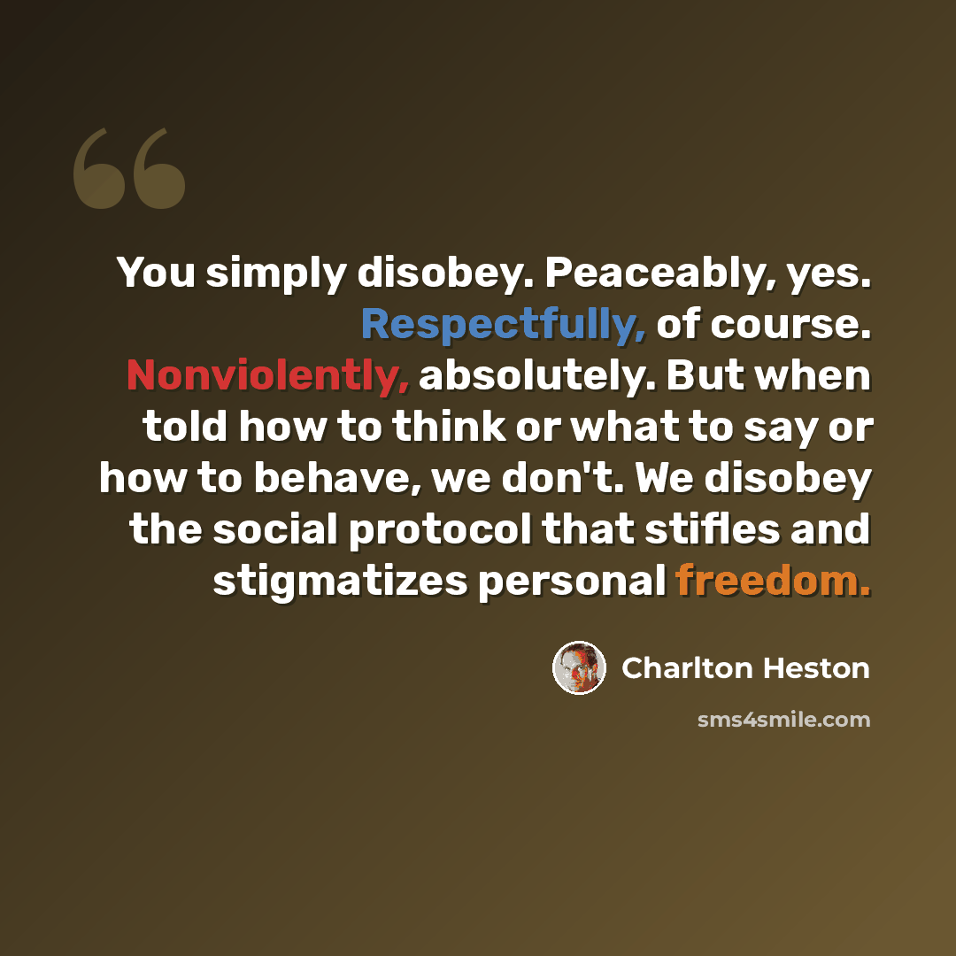 “You simply disobey. Peaceably, yes. Respectfully, of course. Nonviolently, absolutely. But when told how to think or what to say or how to behave, we don't. We disobey the social protocol that stifles and stigmatizes personal freedom.” quote by Charlton Heston