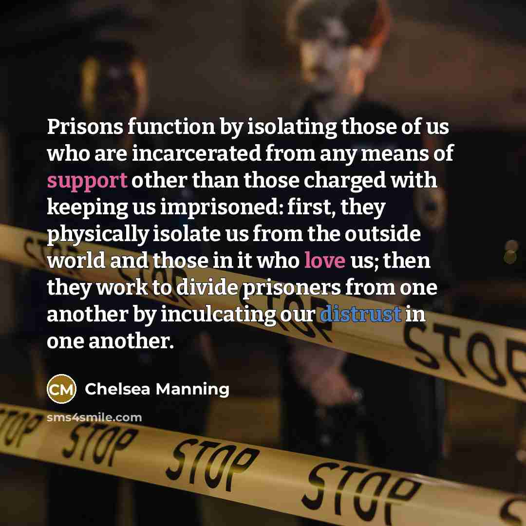 “Prisons function by isolating those of us who are incarcerated from any means of support other than those charged with keeping us imprisoned: first, they physically isolate us from the outside world and those in it who love us; then they work to divide prisoners from one another by inculcating our…” quote by Chelsea Manning