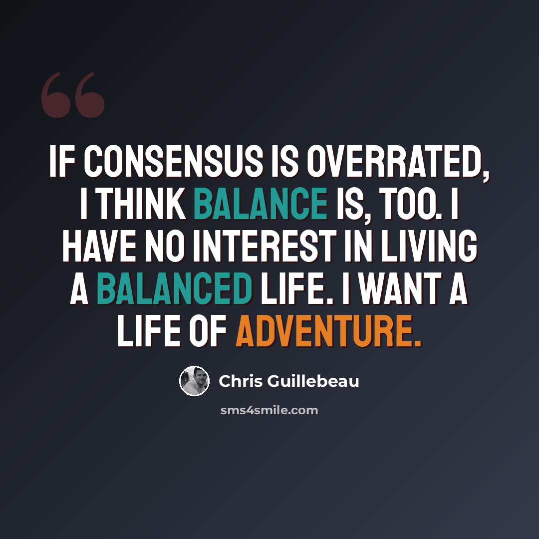 “If consensus is overrated, I think balance is, too. I have no interest in living a balanced life. I want a life of adventure.” quote by Chris Guillebeau