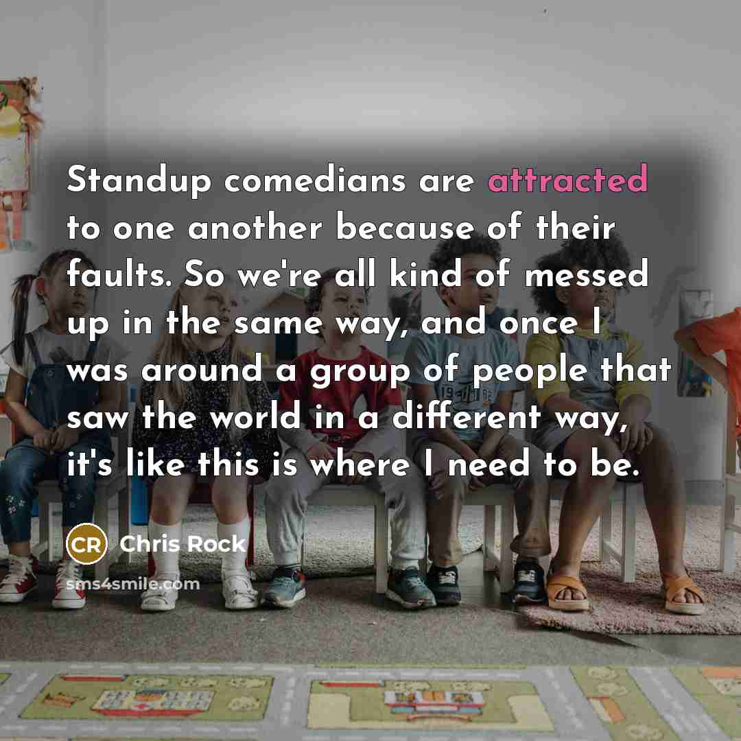 “Standup comedians are attracted to one another because of their faults. So we're all kind of messed up in the same way, and once I was around a group of people that saw the world in a different way, it's like this is where I need to be.” quote by Chris Rock