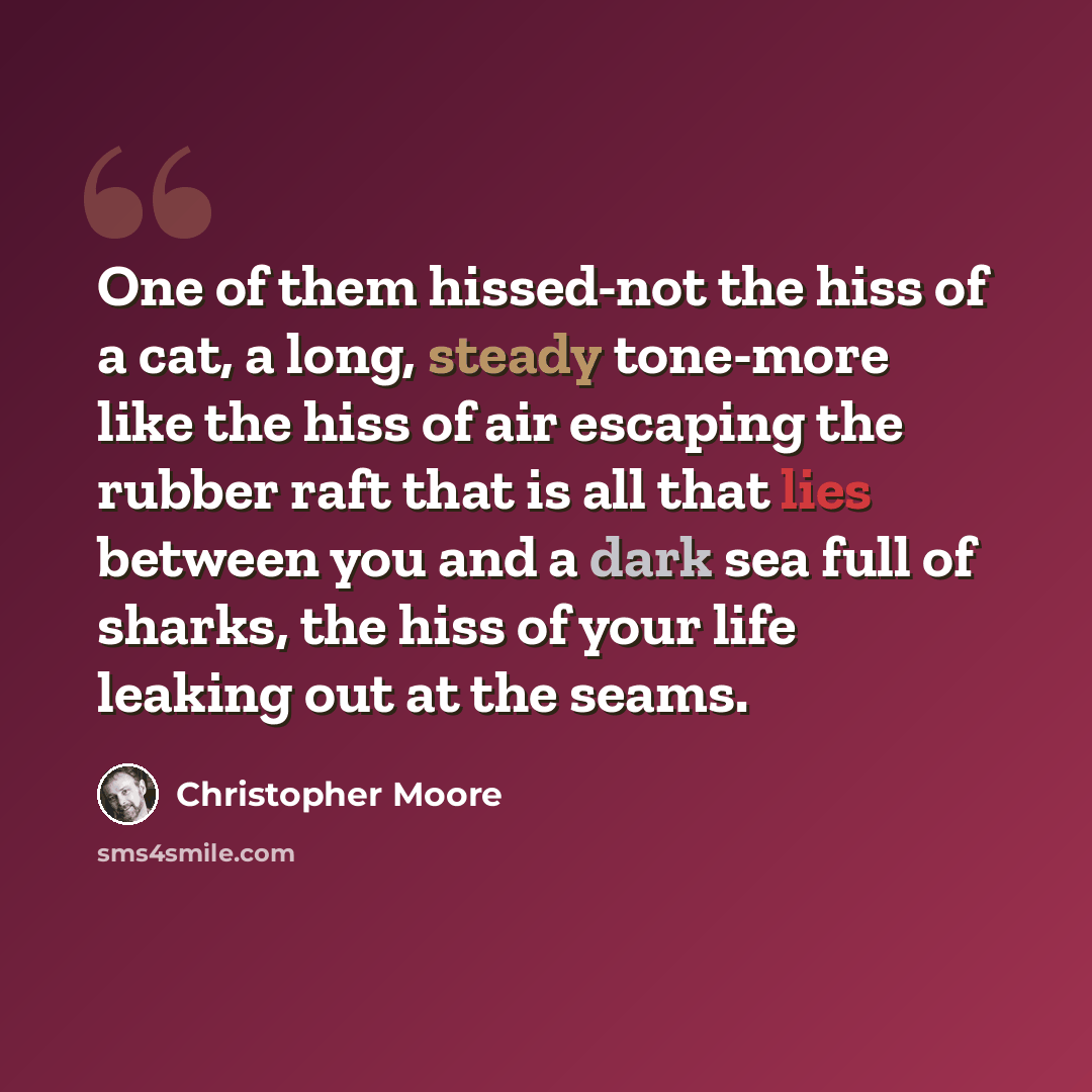 “One of them hissed-not the hiss of a cat, a long, steady tone-more like the hiss of air escaping the rubber raft that is all that lies between you and a dark sea full of sharks, the hiss of your life leaking out at the seams.” quote by Christopher Moore
