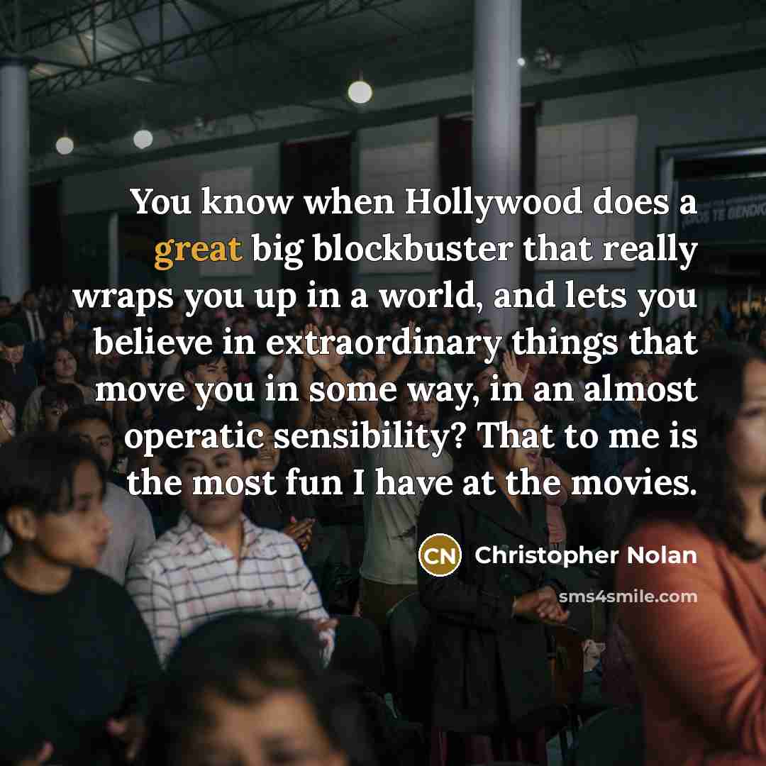 “You know when Hollywood does a great big blockbuster that really wraps you up in a world, and lets you believe in extraordinary things that move you in some way, in an almost operatic sensibility? That to me is the most fun I have at the movies.” quote by Christopher Nolan