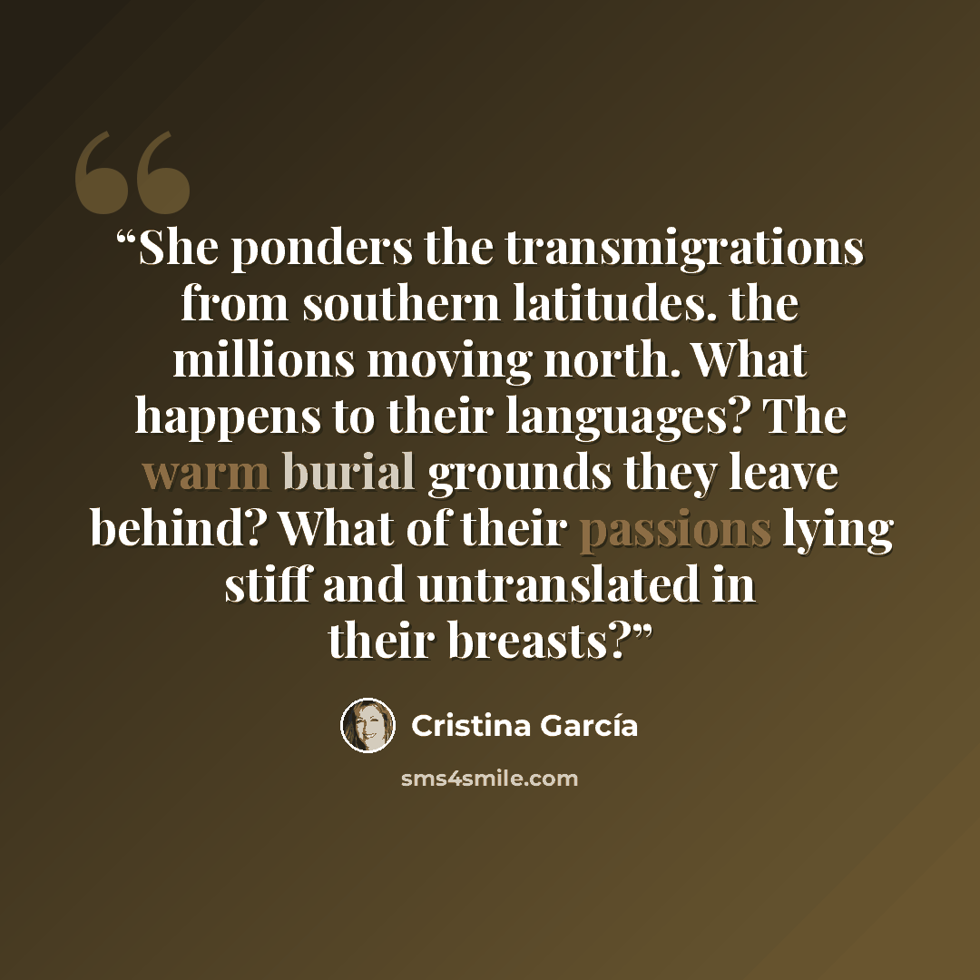 “She ponders the transmigrations from southern latitudes. the millions moving north. What happens to their languages? The warm burial grounds they leave behind? What of their passions lying stiff and untranslated in their breasts?” quote by Cristina García