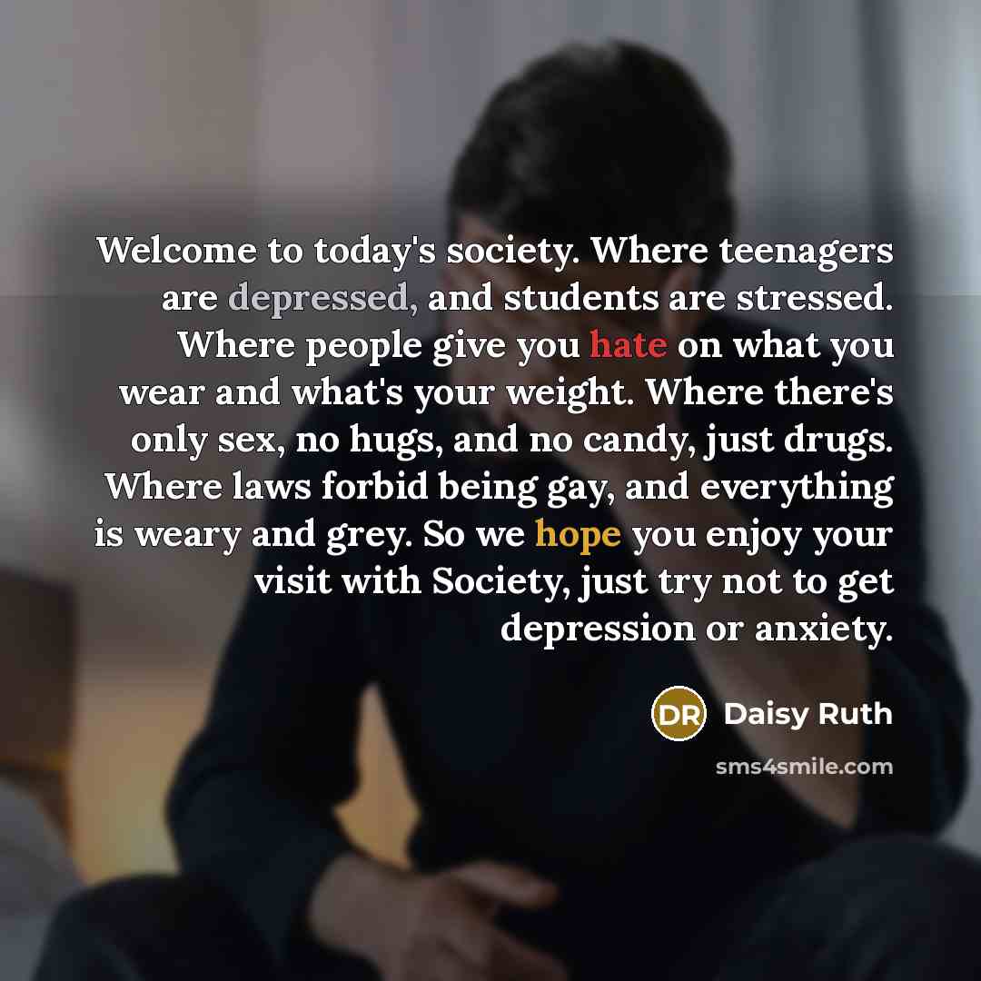 “Welcome to today's society. Where teenagers are depressed, and students are stressed. Where people give you hate on what you wear and what's your weight. Where there's only sex, no hugs, and no candy, just drugs. Where laws forbid being gay, and everything is weary and grey. So we hope you enjoy…” quote by Daisy Ruth