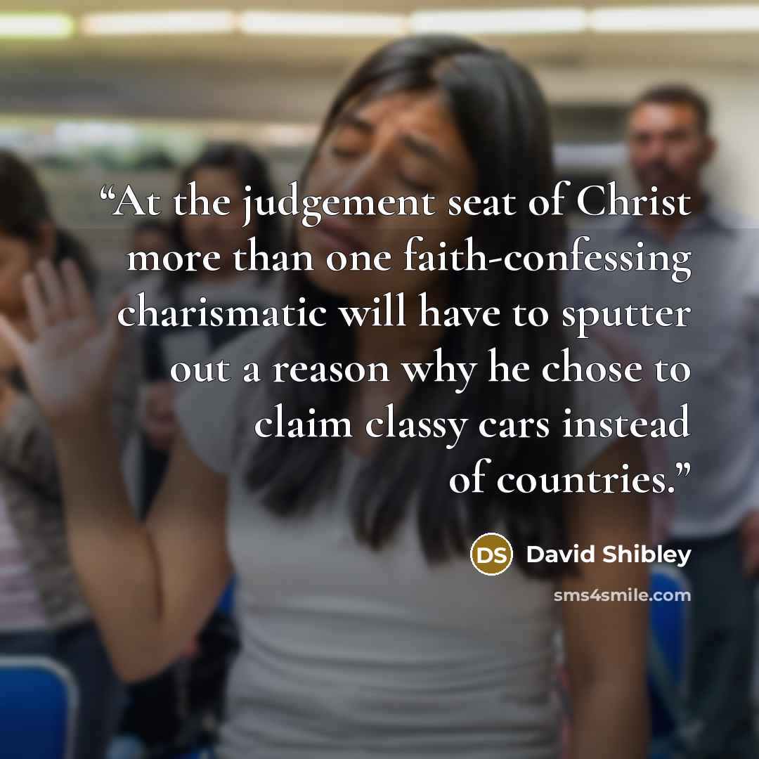 “At the judgement seat of Christ more than one faith-confessing charismatic will have to sputter out a reason why he chose to claim classy cars instead of countries.” quote by David Shibley