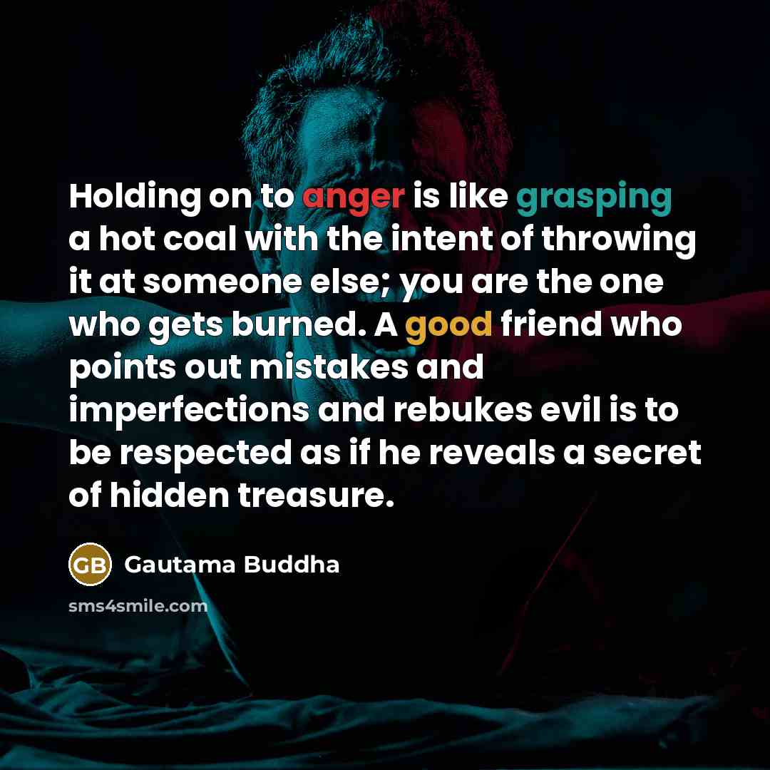 “Holding on to anger is like grasping a hot coal with the intent of throwing it at someone else; you are the one who gets burned. A good friend who points out mistakes and imperfections and rebukes evil is to be respected as if he reveals a secret of hidden treasure.” quote by Gautama Buddha