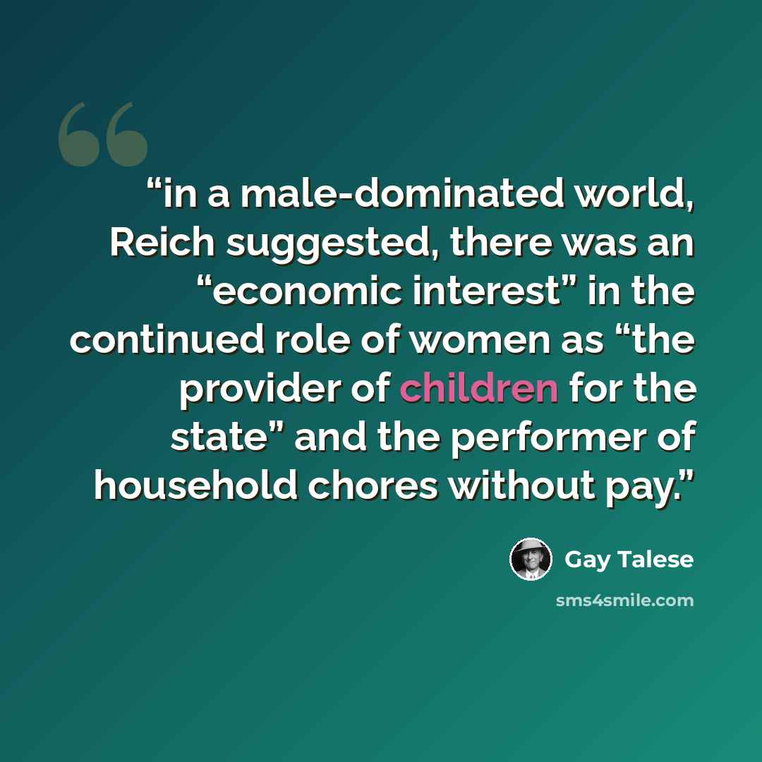 “in a male-dominated world, Reich suggested, there was an “economic interest” in the continued role of women as “the provider of children for the state” and the performer of household chores without pay.” quote by Gay Talese