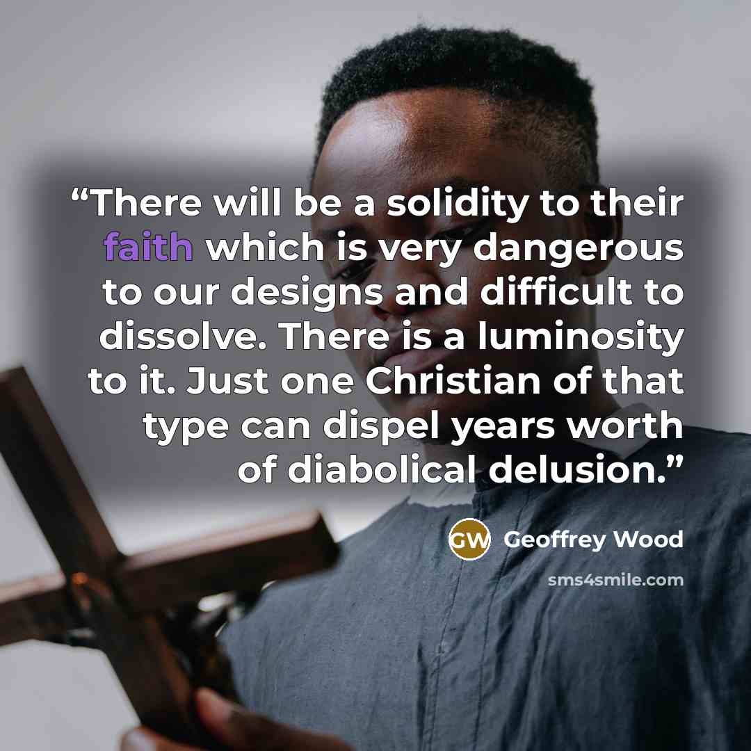 “There will be a solidity to their faith which is very dangerous to our designs and difficult to dissolve. There is a luminosity to it. Just one Christian of that type can dispel years worth of diabolical delusion.” quote by Geoffrey Wood