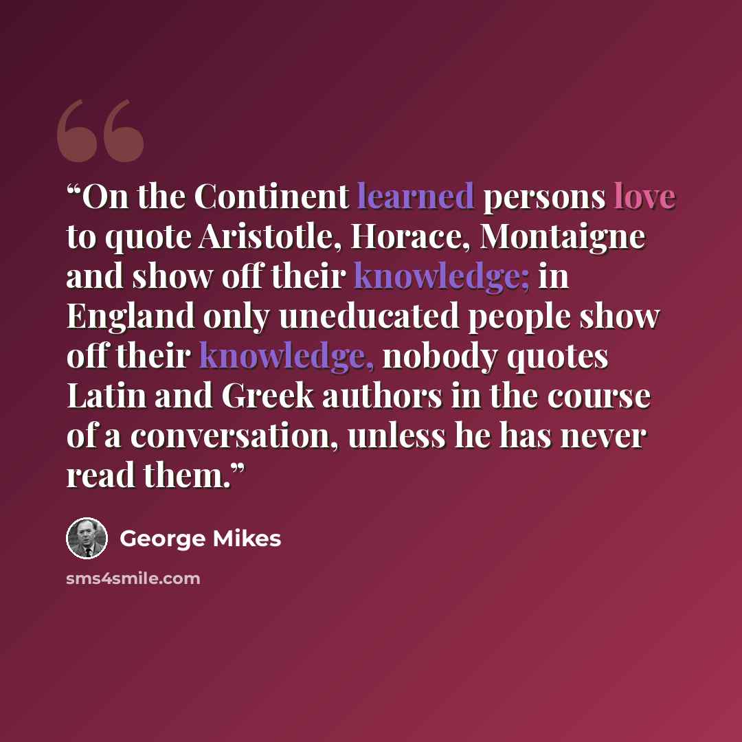 “On the Continent learned persons love to quote Aristotle, Horace, Montaigne and show off their knowledge; in England only uneducated people show off their knowledge, nobody quotes Latin and Greek authors in the course of a conversation, unless he has never read them.” quote by George Mikes