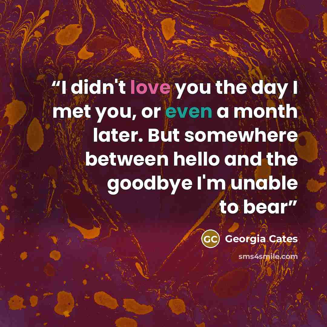 “I didn't love you the day I met you, or even a month later. But somewhere between hello and the goodbye I'm unable to bear” quote by Georgia Cates