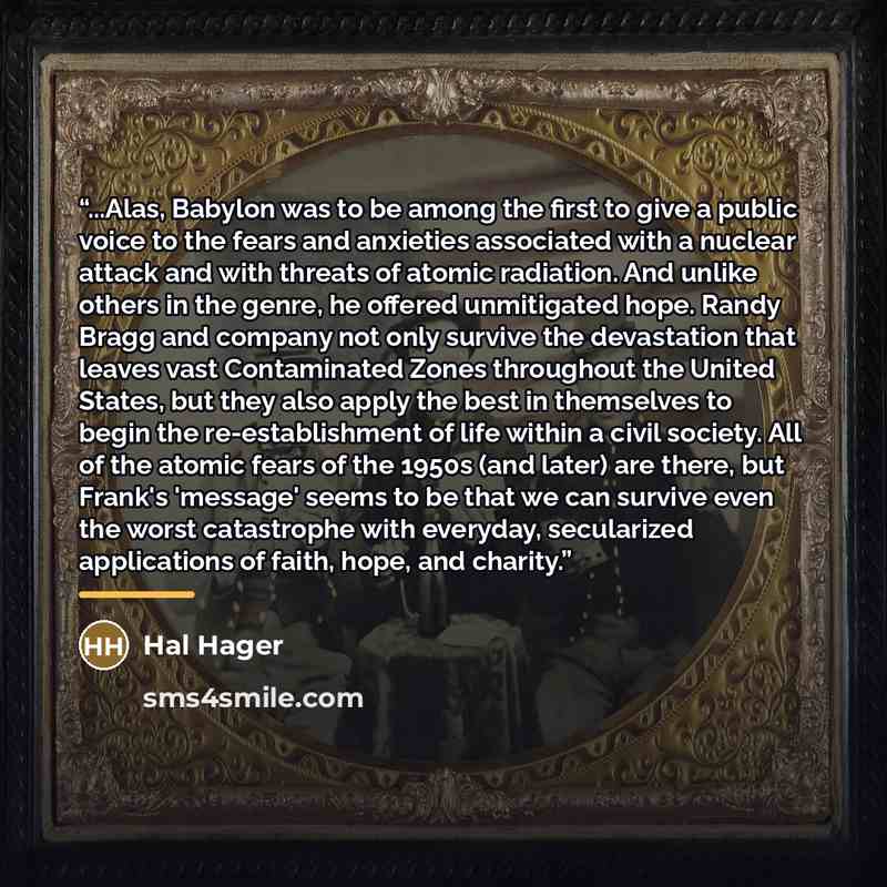 “...Alas, Babylon was to be among the first to give a public voice to the fears and anxieties associated with a nuclear attack and with threats of atomic radiation. And unlike others in the genre, he offered unmitigated hope. Randy Bragg and company not only survive the devastation that leaves vast…” quote by Hal Hager