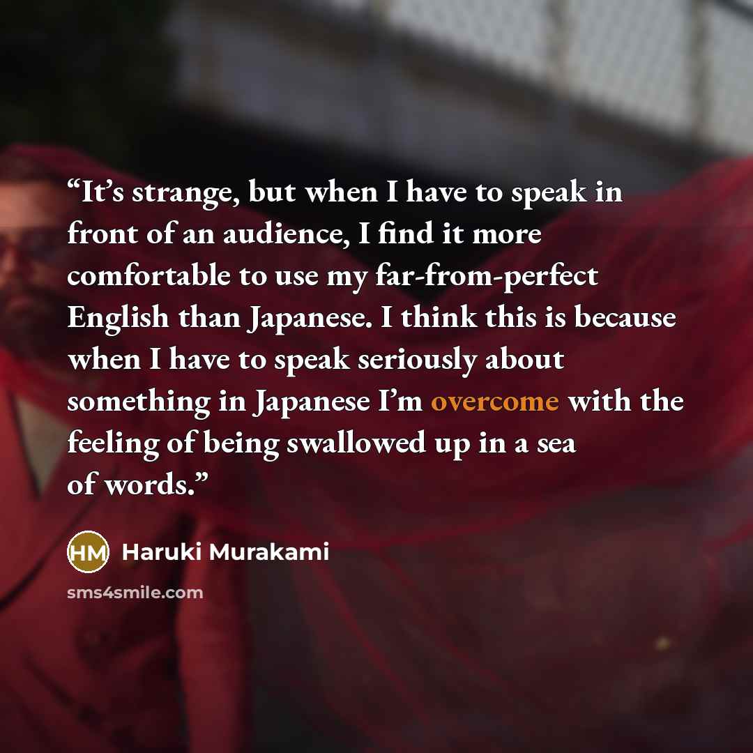 “It’s strange, but when I have to speak in front of an audience, I find it more comfortable to use my far-from-perfect English than Japanese. I think this is because when I have to speak seriously about something in Japanese I’m overcome with the feeling of being swallowed up in a sea of words.” quote by Haruki Murakami