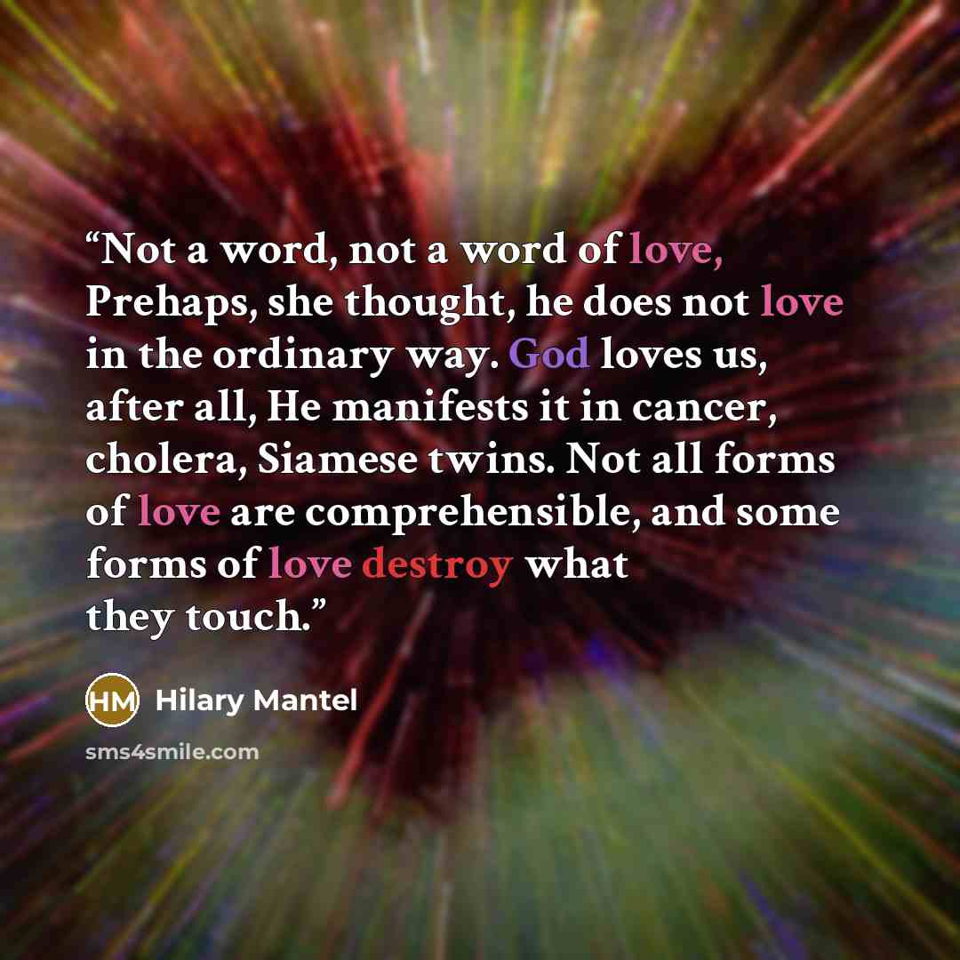 “Not a word, not a word of love, Prehaps, she thought, he does not love in the ordinary way. God loves us, after all, He manifests it in cancer, cholera, Siamese twins. Not all forms of love are comprehensible, and some forms of love destroy what they touch.” quote by Hilary Mantel
