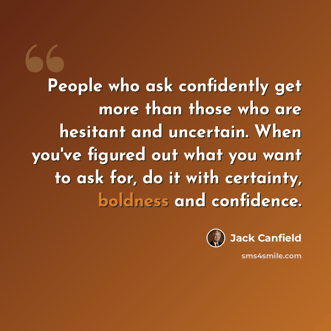 “People who ask confidently get more than those who are hesitant and uncertain. When you've figured out what you want to ask for, do it with certainty, boldness and confidence.” quote by Jack Canfield