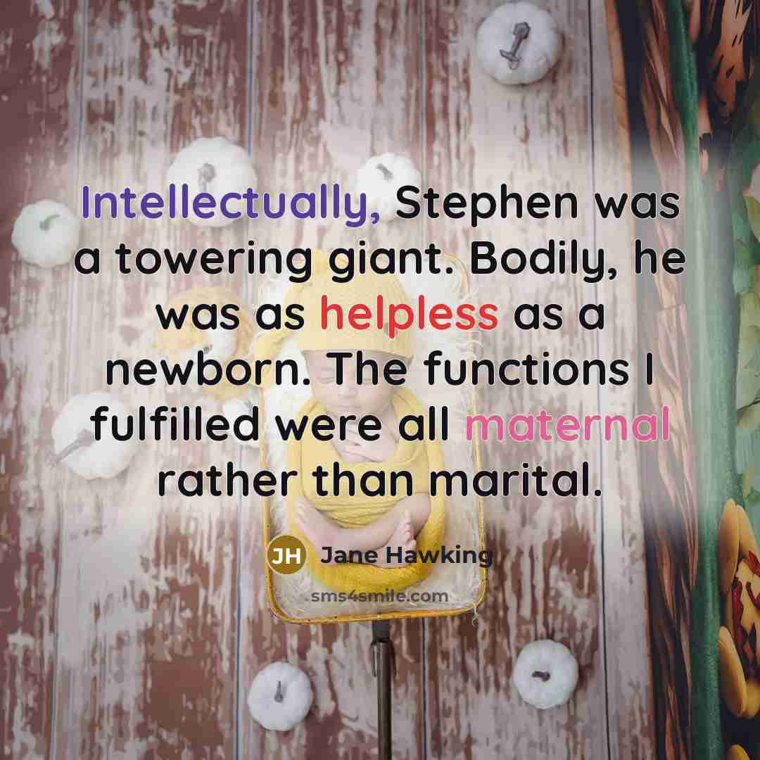 “Intellectually, Stephen was a towering giant. Bodily, he was as helpless as a newborn. The functions I fulfilled were all maternal rather than marital.” quote by Jane Hawking